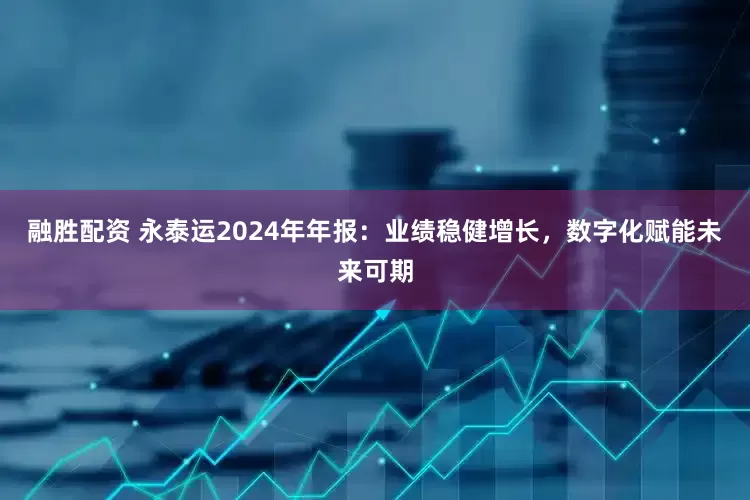 融胜配资 永泰运2024年年报：业绩稳健增长，数字化赋能未来可期