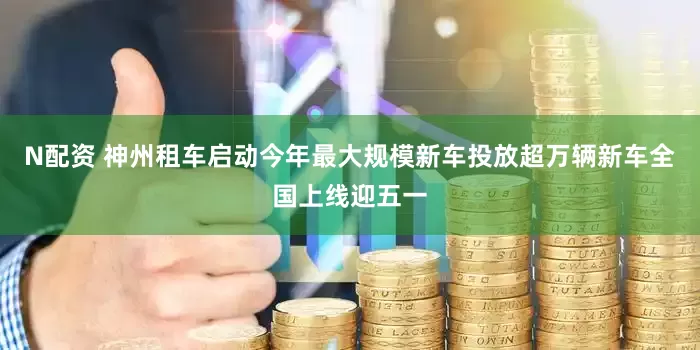 N配资 神州租车启动今年最大规模新车投放超万辆新车全国上线迎五一