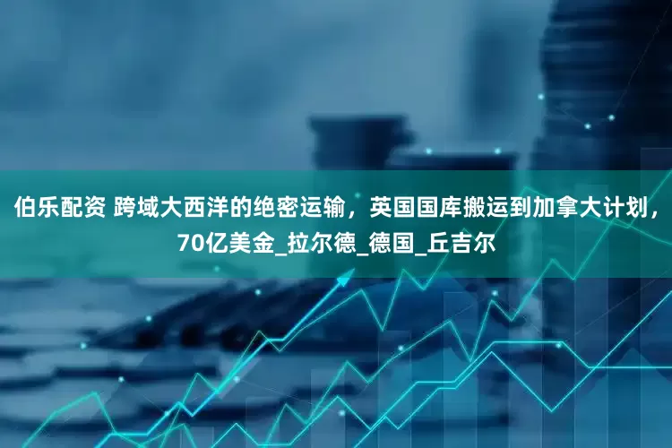 伯乐配资 跨域大西洋的绝密运输，英国国库搬运到加拿大计划，70亿美金_拉尔德_德国_丘吉尔