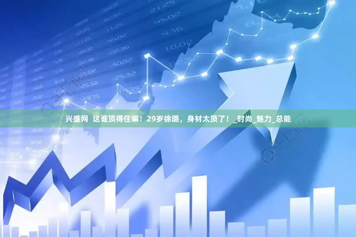 兴盛网  这谁顶得住嘛！29岁徐璐，身材太顶了！_时尚_魅力_总能