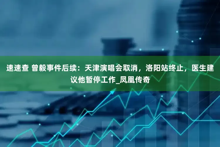 速速查 曾毅事件后续：天津演唱会取消，洛阳站终止，医生建议他暂停工作_凤凰传奇