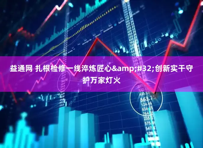 益通网 扎根检修一线淬炼匠心&#32;创新实干守护万家灯火