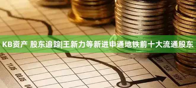 KB资产 股东追踪|王新力等新进申通地铁前十大流通股东