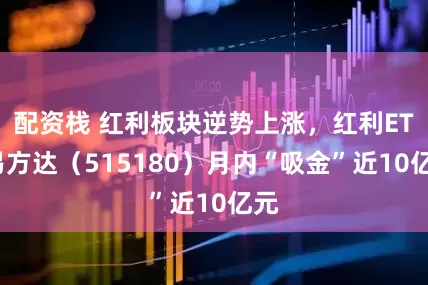 配资栈 红利板块逆势上涨，红利ETF易方达（515180）月内“吸金”近10亿元