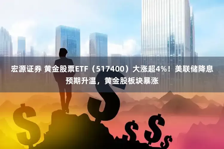 宏源证券 黄金股票ETF（517400）大涨超4%！美联储降息预期升温，黄金股板块暴涨