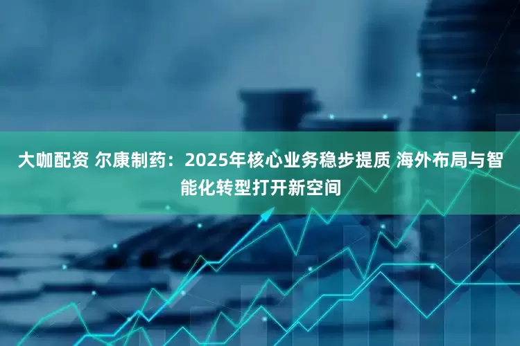 大咖配资 尔康制药：2025年核心业务稳步提质 海外布局与智能化转型打开新空间