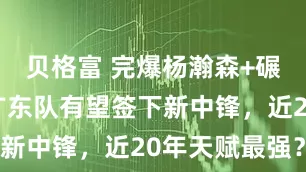 贝格富 完爆杨瀚森+碾压周琦！广东队有望签下新中锋，近20年天赋最强？